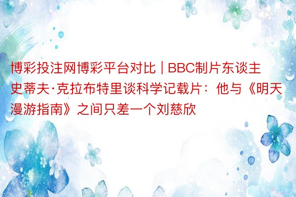 博彩投注网博彩平台对比 | BBC制片东谈主史蒂夫·克拉布特里谈科学记载片：他与《明天漫游指南》之间只差一个刘慈欣