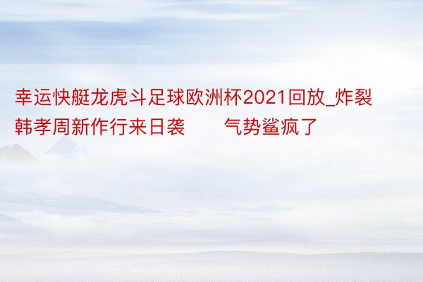 幸运快艇龙虎斗足球欧洲杯2021回放_炸裂‼️韩孝周新作行来日袭‼️气势鲨疯了