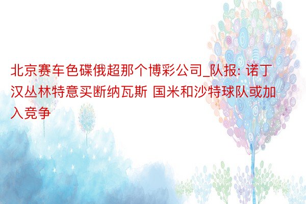 北京赛车色碟俄超那个博彩公司_队报: 诺丁汉丛林特意买断纳瓦斯 国米和沙特球队或加入竞争