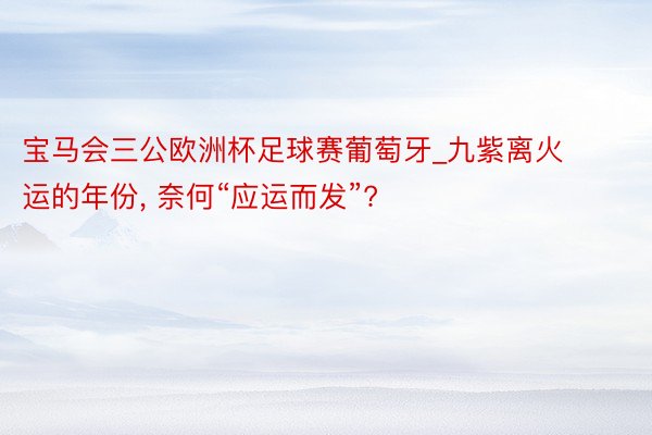 宝马会三公欧洲杯足球赛葡萄牙_九紫离火运的年份, 奈何“应运而发”?
