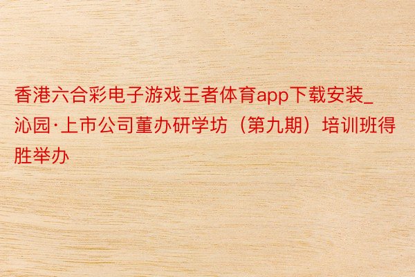 香港六合彩电子游戏王者体育app下载安装_沁园·上市公司董办研学坊（第九期）培训班得胜举办