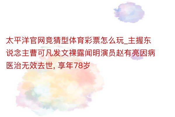 太平洋官网竞猜型体育彩票怎么玩_主握东说念主曹可凡发文裸露闻明演员赵有亮因病医治无效去世, 享年78岁