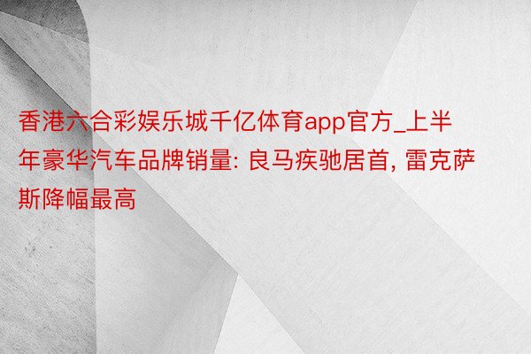 香港六合彩娱乐城千亿体育app官方_上半年豪华汽车品牌销量: 良马疾驰居首, 雷克萨斯降幅最高