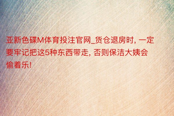 亚新色碟M体育投注官网_货仓退房时, 一定要牢记把这5种东西带走, 否则保洁大姨会偷着乐!