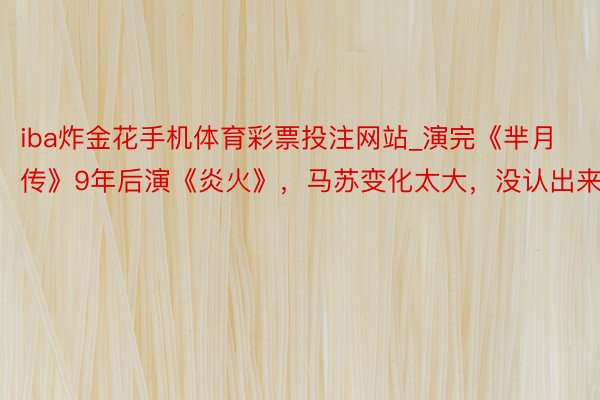 iba炸金花手机体育彩票投注网站_演完《芈月传》9年后演《炎火》，马苏变化太大，没认出来