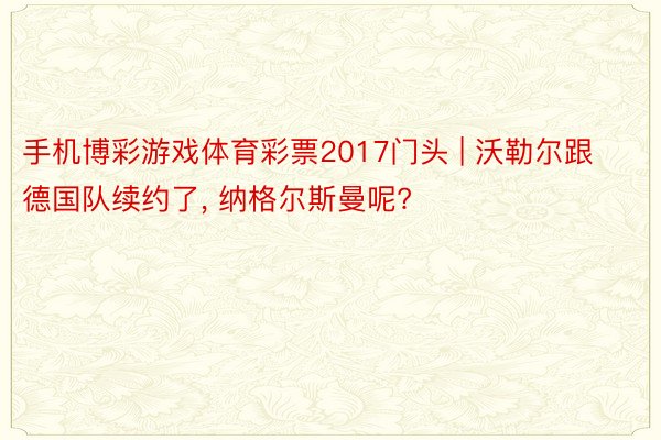 手机博彩游戏体育彩票2017门头 | 沃勒尔跟德国队续约了, 纳格尔斯曼呢?