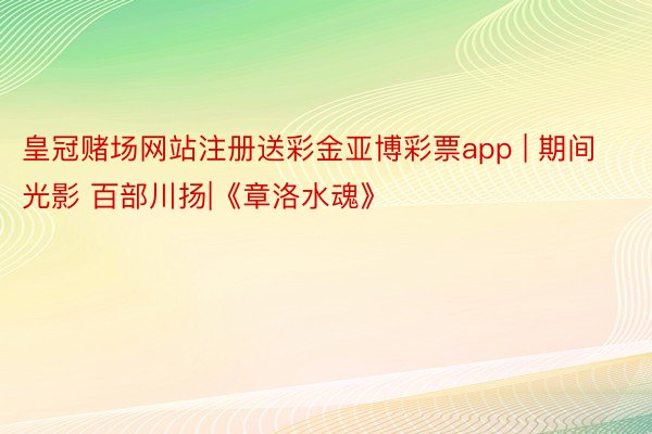 皇冠赌场网站注册送彩金亚博彩票app | 期间光影 百部川扬|《章洛水魂》