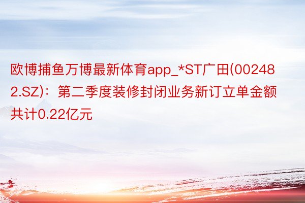 欧博捕鱼万博最新体育app_*ST广田(002482.SZ)：第二季度装修封闭业务新订立单金额共计0.22亿元