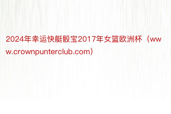 2024年幸运快艇骰宝2017年女篮欧洲杯（www.crownpunterclub.com）