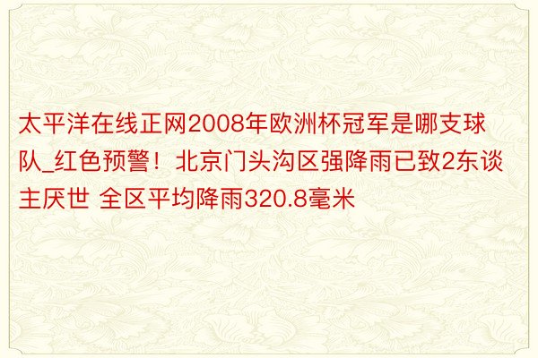 太平洋在线正网2008年欧洲杯冠军是哪支球队_红色预警！北京门头沟区强降雨已致2东谈主厌世 全区平均降雨320.8毫米