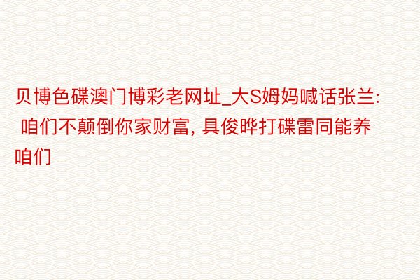 贝博色碟澳门博彩老网址_大S姆妈喊话张兰: 咱们不颠倒你家财富, 具俊晔打碟雷同能养咱们