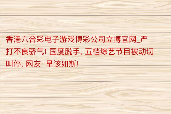 香港六合彩电子游戏博彩公司立博官网_严打不良骄气! 国度脱手， 五档综艺节目被动切叫停， 网友: 早该如斯!