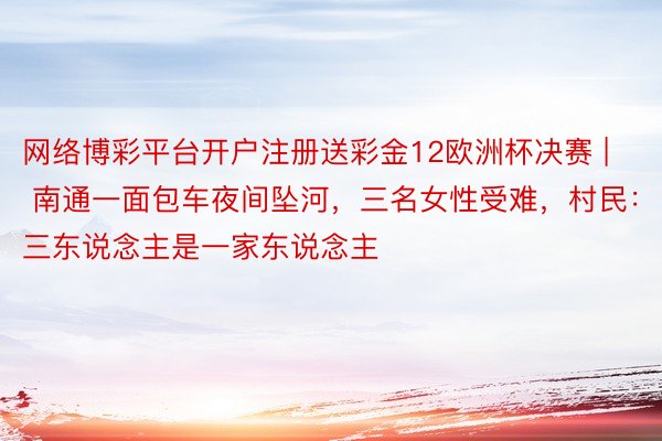 网络博彩平台开户注册送彩金12欧洲杯决赛 | 南通一面包车夜间坠河，三名女性受难，村民：三东说念主是一家东说念主