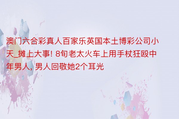 澳门六合彩真人百家乐英国本土博彩公司小天_摊上大事! 8旬老太火车上用手杖狂殴中年男人, 男人回敬她2个耳光