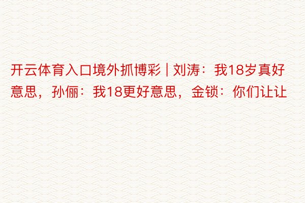 开云体育入口境外抓博彩 | 刘涛：我18岁真好意思，孙俪：我18更好意思，金锁：你们让让