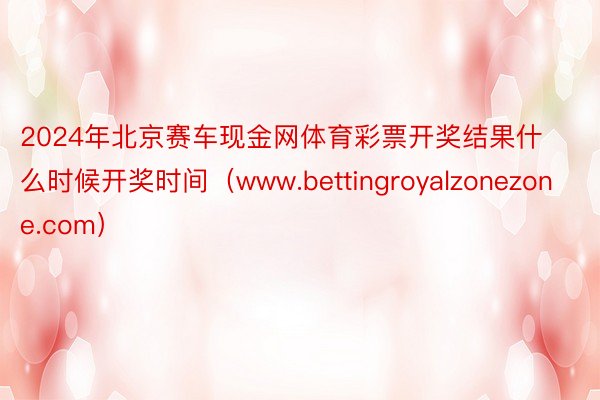2024年北京赛车现金网体育彩票开奖结果什么时候开奖时间（www.bettingroyalzonezone.com）