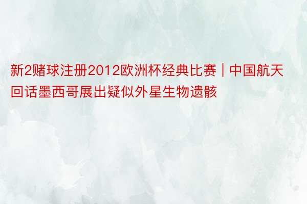 新2赌球注册2012欧洲杯经典比赛 | 中国航天回话墨西哥展出疑似外星生物遗骸