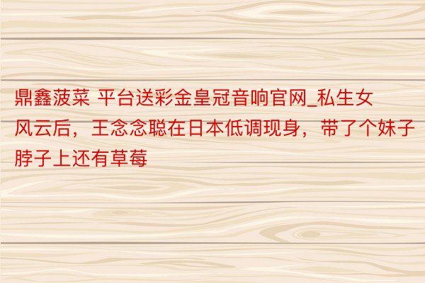 鼎鑫菠菜 平台送彩金皇冠音响官网_私生女风云后，王念念聪在日本低调现身，带了个妹子脖子上还有草莓