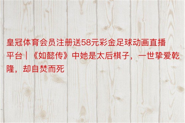 皇冠体育会员注册送58元彩金足球动画直播平台 | 《如懿传》中她是太后棋子，一世挚爱乾隆，却自焚而死