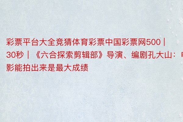 彩票平台大全竞猜体育彩票中国彩票网500 | 30秒|《六合探索剪辑部》导演、编剧孔大山:电影能拍出来是最大成绩