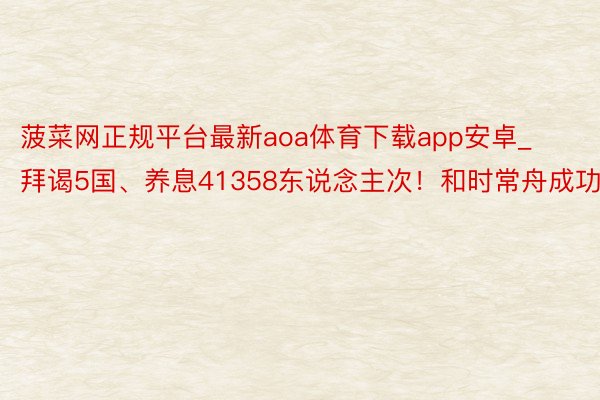 菠菜网正规平台最新aoa体育下载app安卓_拜谒5国、养息41358东说念主次！和时常舟成功