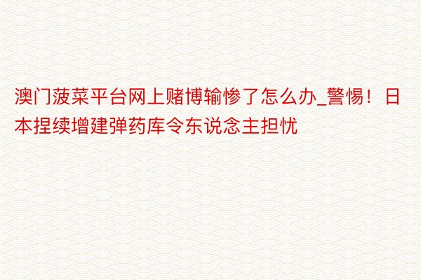 澳门菠菜平台网上赌博输惨了怎么办_警惕！日本捏续增建弹药库令东说念主担忧