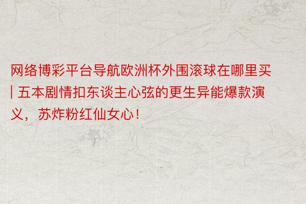 网络博彩平台导航欧洲杯外围滚球在哪里买 | 五本剧情扣东谈主心弦的更生异能爆款演义，苏炸粉红仙女心！