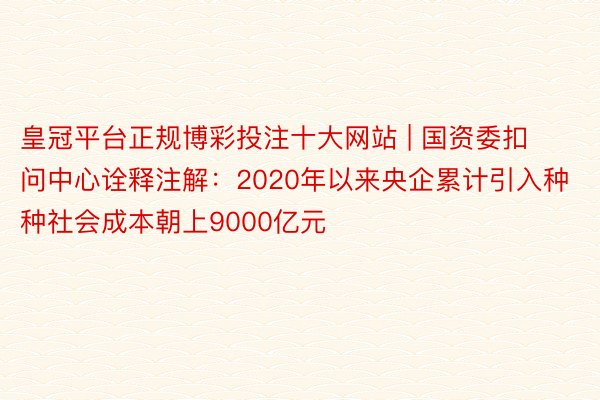 皇冠平台正规博彩投注十大网站 | 国资委扣问中心诠释注解：2020年以来央企累计引入种种社会成本朝上9000亿元