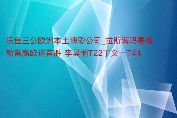 乐鱼三公欧洲本土博彩公司_拉斯海玛赛德勒雷赢欧巡首胜 李昊桐T22丁文一T44