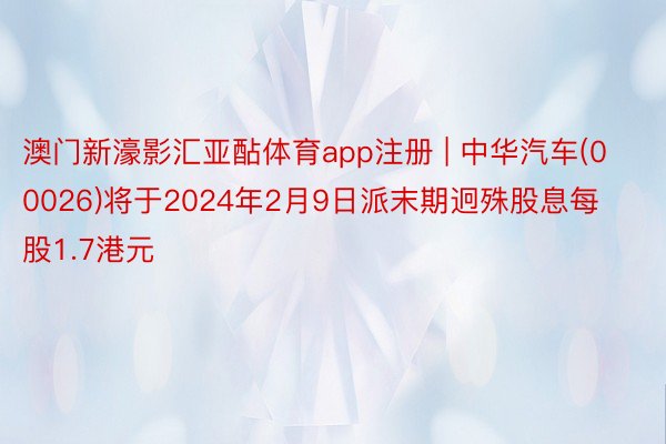 澳门新濠影汇亚酟体育app注册 | 中华汽车(00026)将于2024年2月9日派末期迥殊股息每股1.7港元